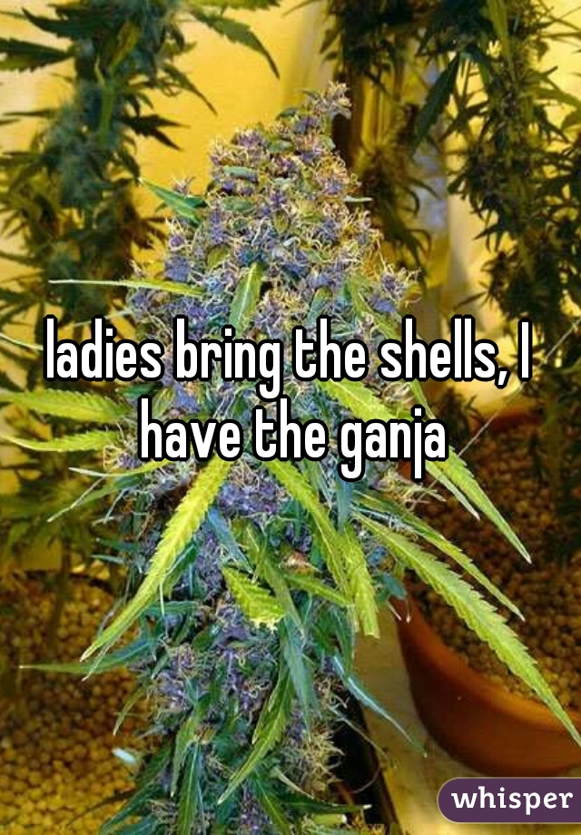 ladies bring the shells, I have the ganja