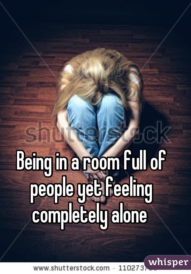 Being in a room full of people yet feeling completely alone 
