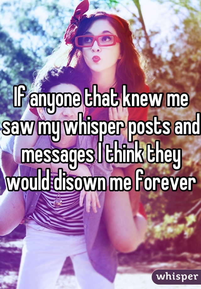 If anyone that knew me saw my whisper posts and messages I think they would disown me forever