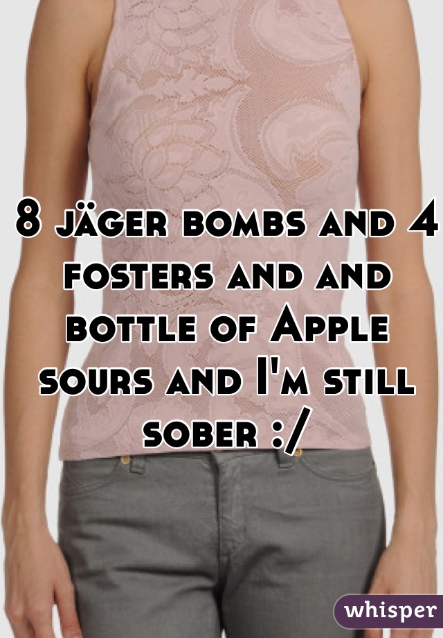 8 jäger bombs and 4 fosters and and bottle of Apple sours and I'm still sober :/ 