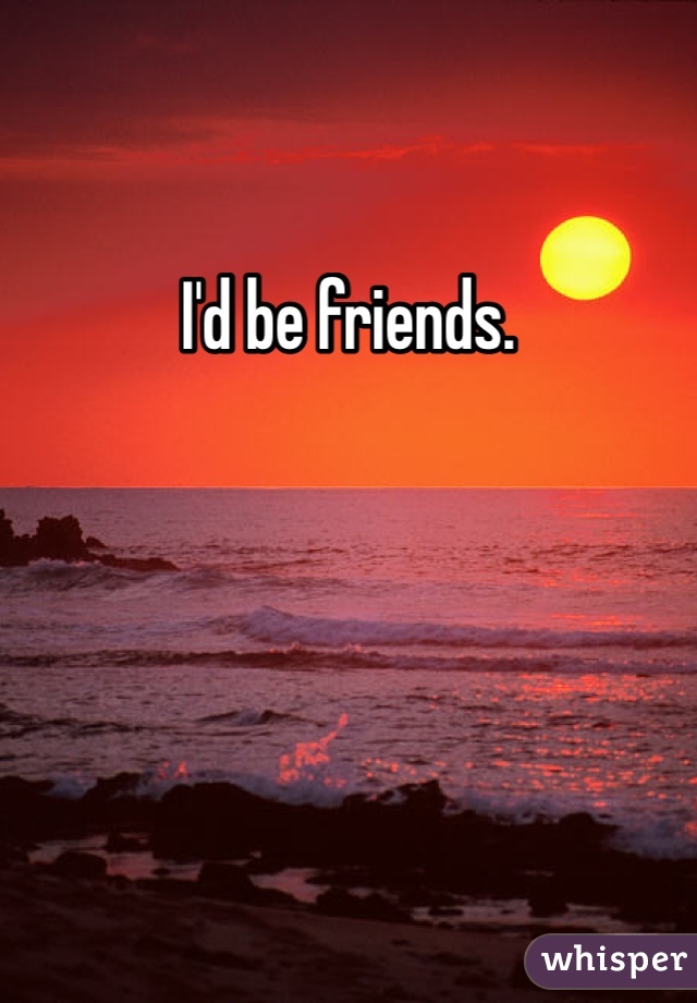 I'd be friends. 