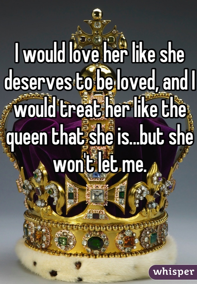 I would love her like she deserves to be loved, and I would treat her like the queen that she is...but she won't let me.