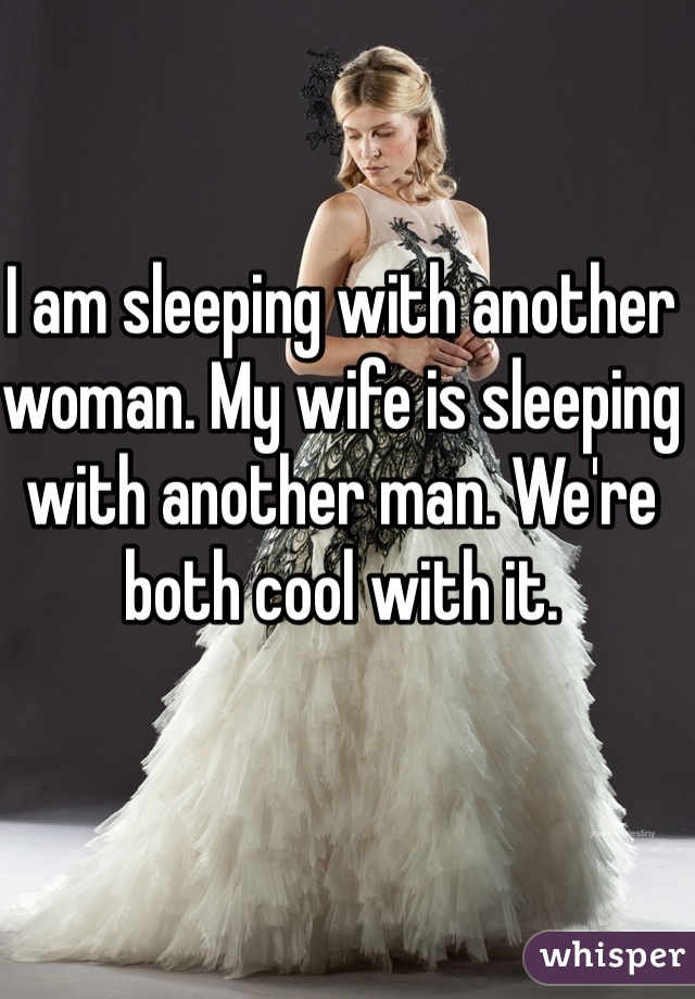 I am sleeping with another woman. My wife is sleeping with another man. We're both cool with it.