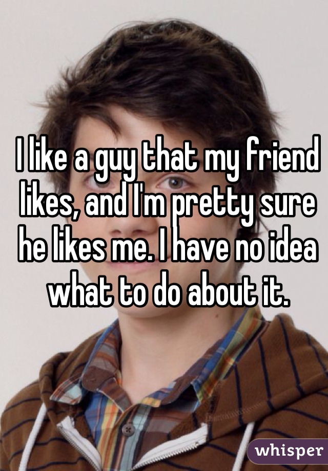 I like a guy that my friend likes, and I'm pretty sure he likes me. I have no idea what to do about it.