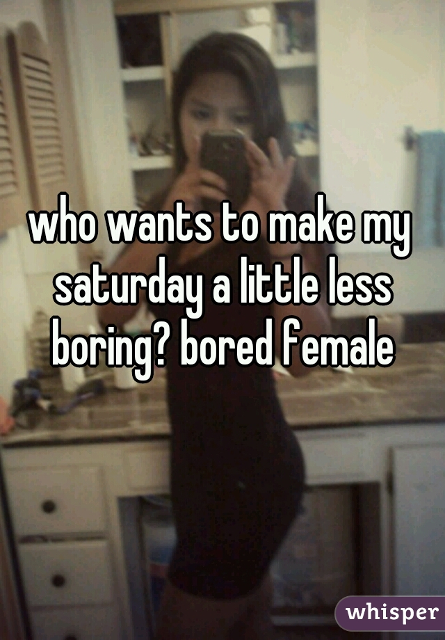 who wants to make my saturday a little less boring? bored female