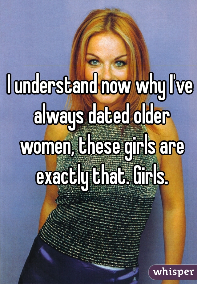 I understand now why I've always dated older women, these girls are exactly that. Girls.