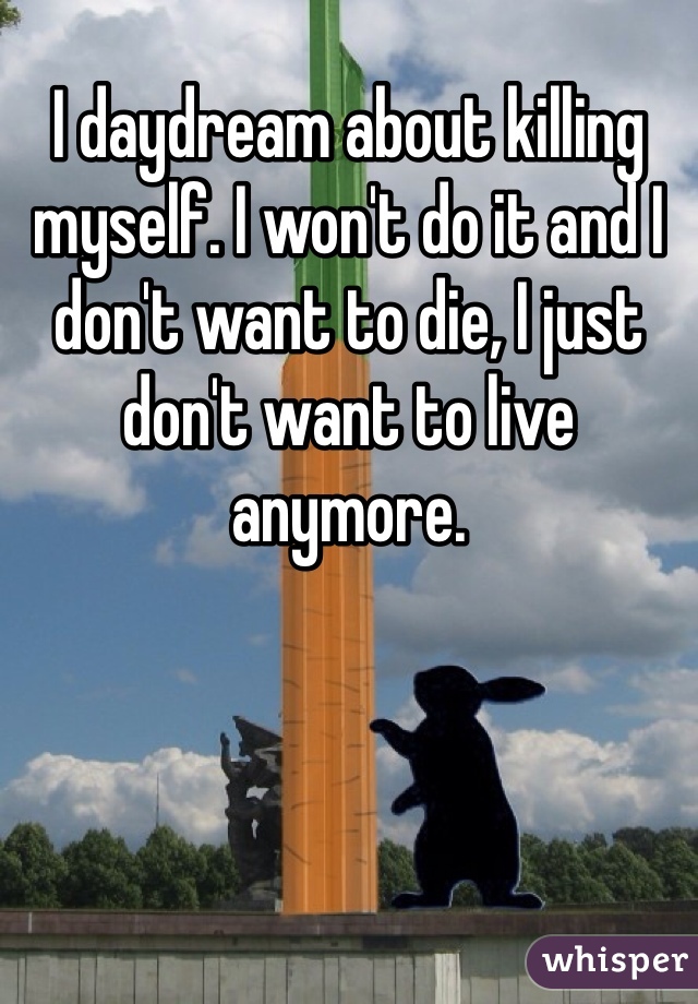 I daydream about killing myself. I won't do it and I don't want to die, I just don't want to live anymore.
