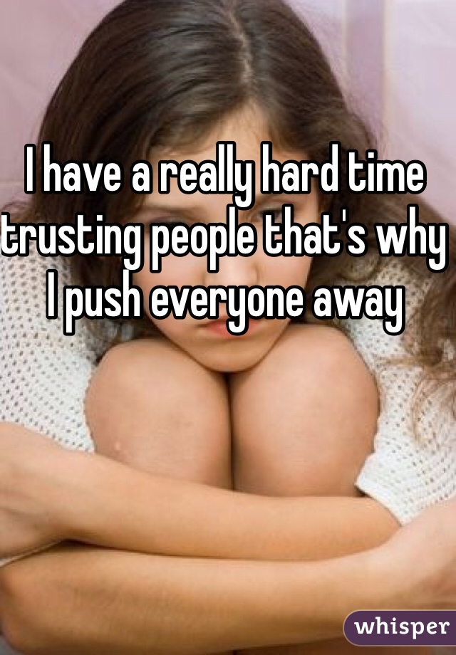 I have a really hard time trusting people that's why I push everyone away