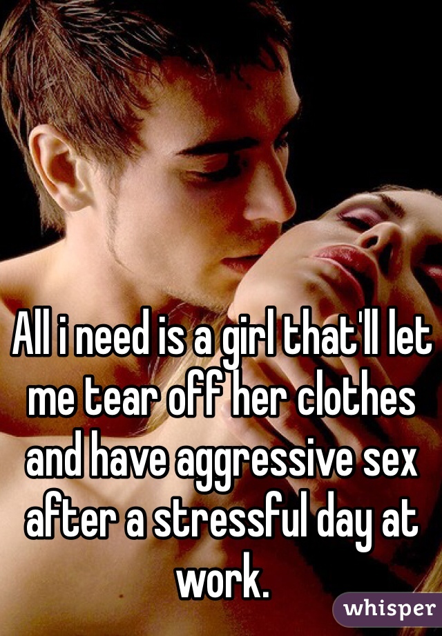 All i need is a girl that'll let me tear off her clothes and have aggressive sex after a stressful day at work. 
