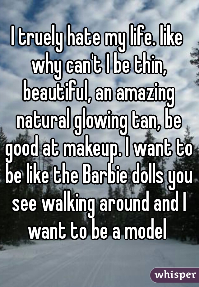 I truely hate my life. like why can't I be thin, beautiful, an amazing natural glowing tan, be good at makeup. I want to be like the Barbie dolls you see walking around and I want to be a model 