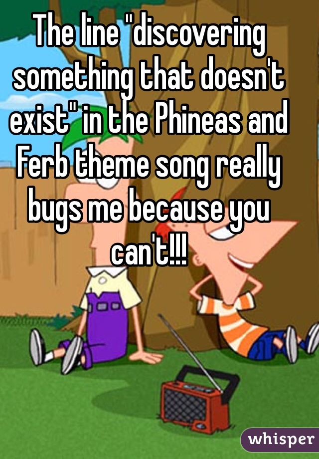 The line "discovering something that doesn't exist" in the Phineas and Ferb theme song really bugs me because you can't!!!