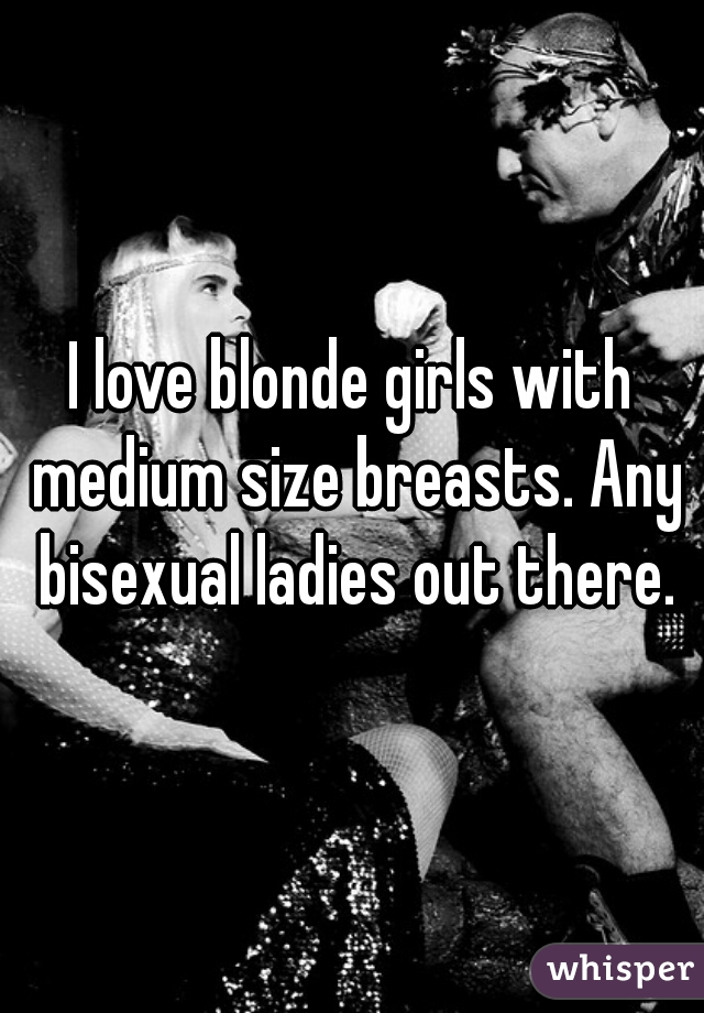 I love blonde girls with medium size breasts. Any bisexual ladies out there.