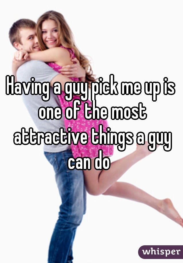 Having a guy pick me up is one of the most attractive things a guy can do  