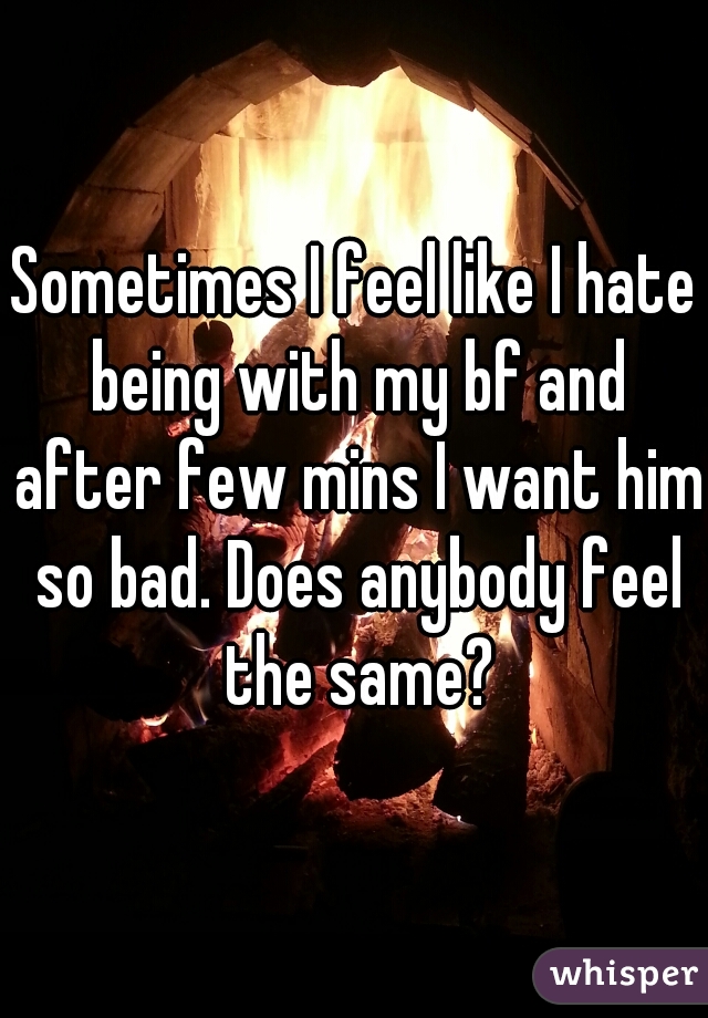 Sometimes I feel like I hate being with my bf and after few mins I want him so bad. Does anybody feel the same?