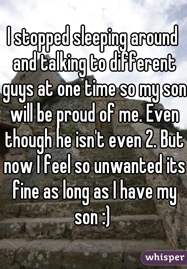 I stopped sleeping around and talking to different guys at one time so my son will be proud of me. Even though he isn't even 2. But now I feel so unwanted its fine as long as I have my son :) 