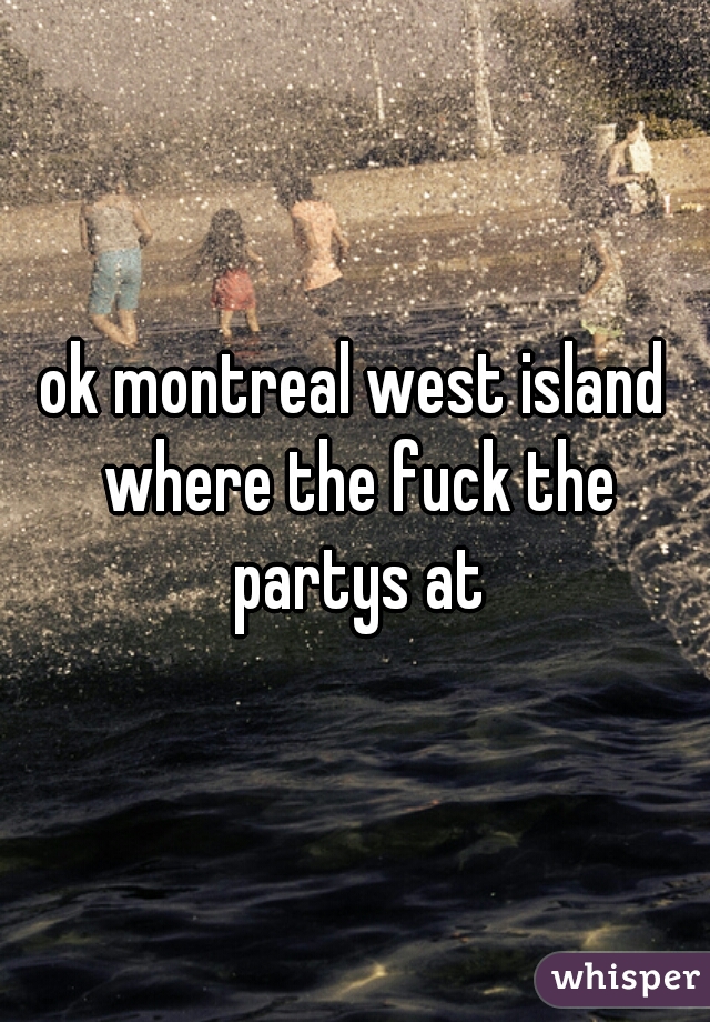 ok montreal west island where the fuck the partys at