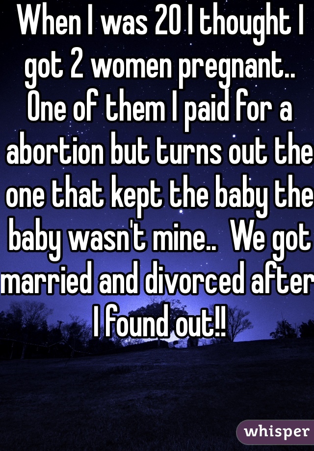 When I was 20 I thought I got 2 women pregnant..  One of them I paid for a abortion but turns out the one that kept the baby the baby wasn't mine..  We got married and divorced after I found out!!