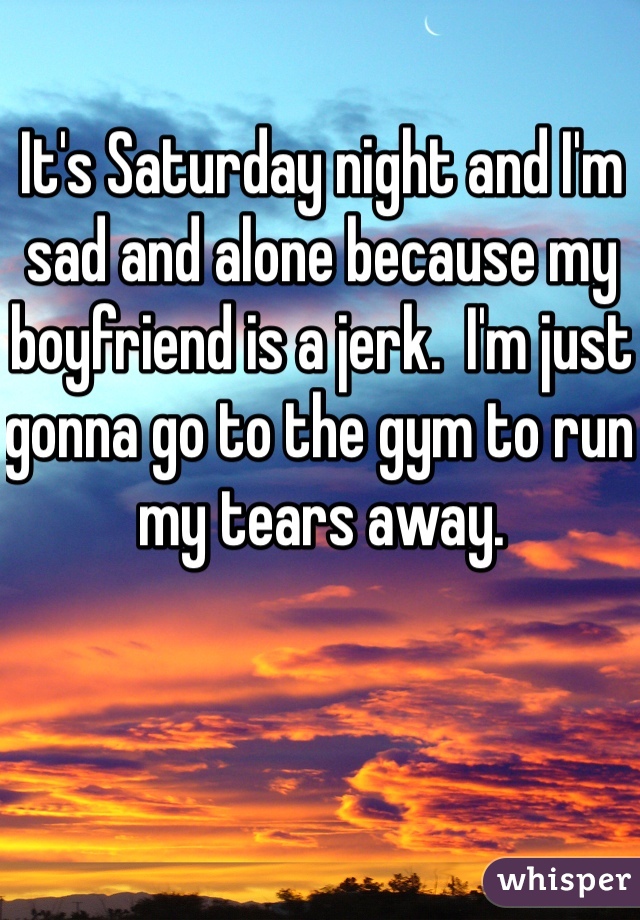 It's Saturday night and I'm sad and alone because my boyfriend is a jerk.  I'm just gonna go to the gym to run my tears away. 