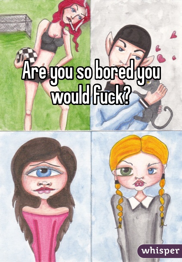 Are you so bored you would fuck?