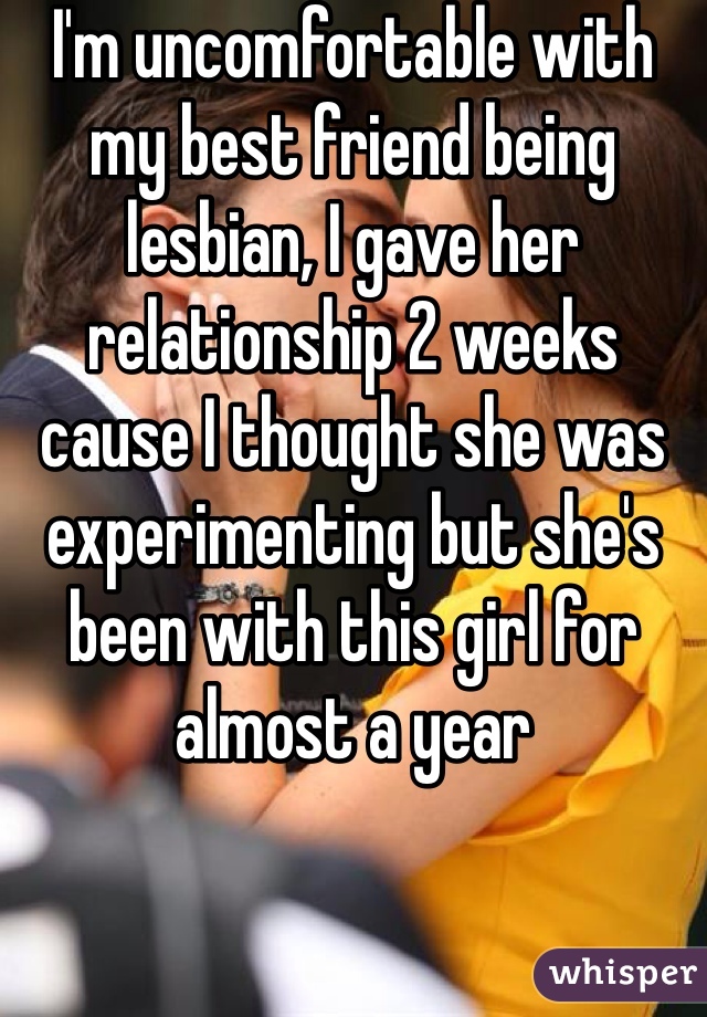 I'm uncomfortable with my best friend being lesbian, I gave her relationship 2 weeks cause I thought she was experimenting but she's been with this girl for almost a year 