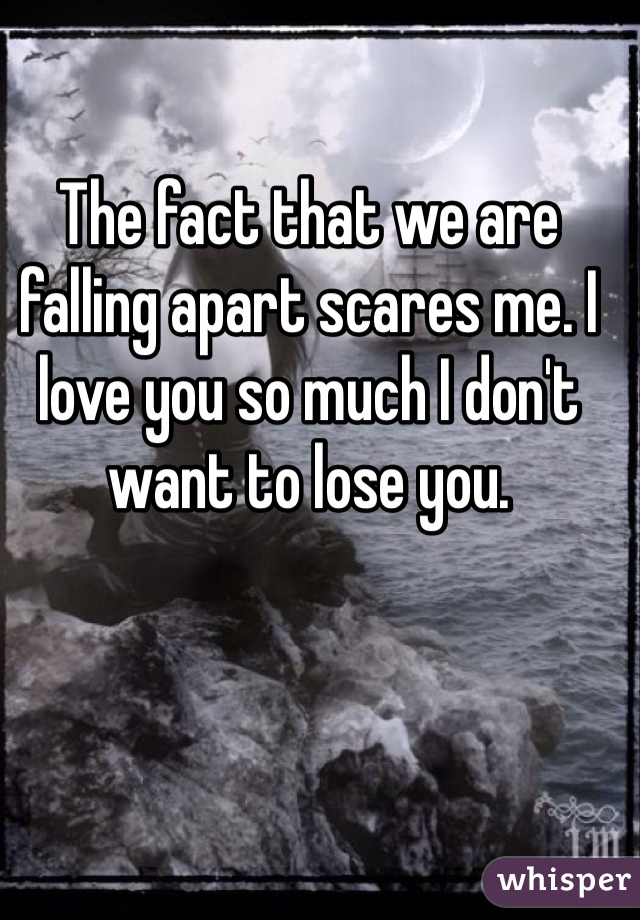 The fact that we are falling apart scares me. I love you so much I don't want to lose you. 