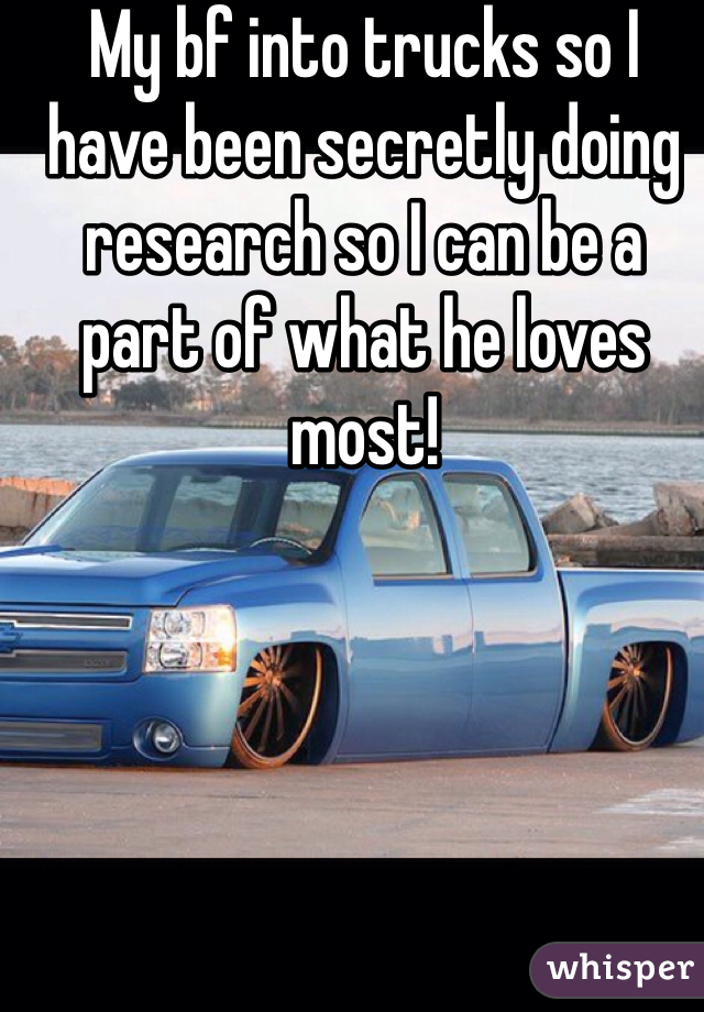 My bf into trucks so I have been secretly doing research so I can be a part of what he loves most! 