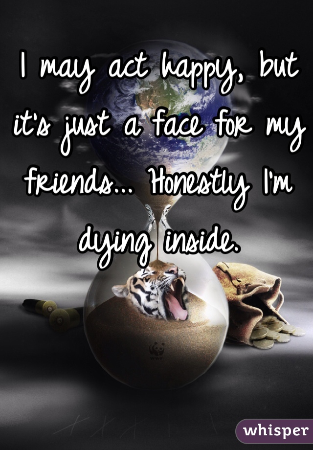 I may act happy, but it's just a face for my friends... Honestly I'm dying inside.