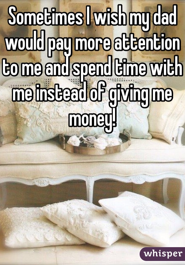 Sometimes I wish my dad would pay more attention to me and spend time with me instead of giving me money!