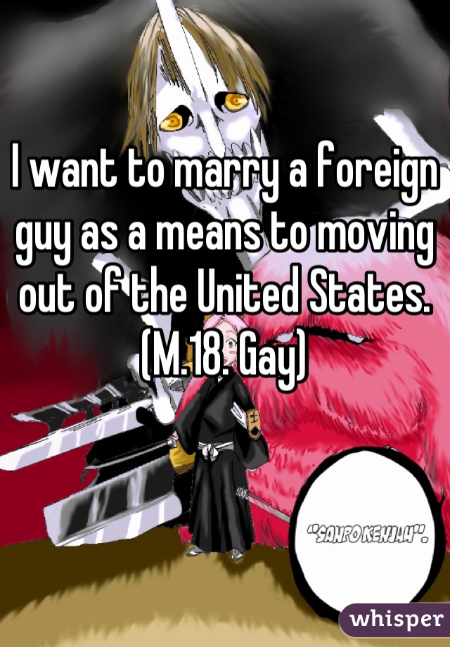 I want to marry a foreign guy as a means to moving out of the United States. (M.18. Gay)