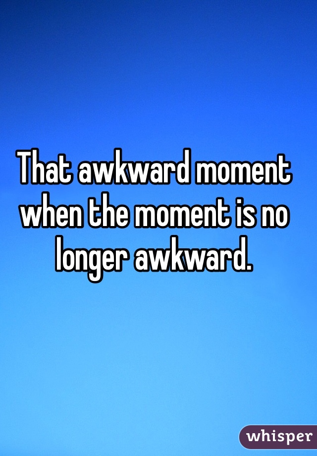 That awkward moment when the moment is no longer awkward.