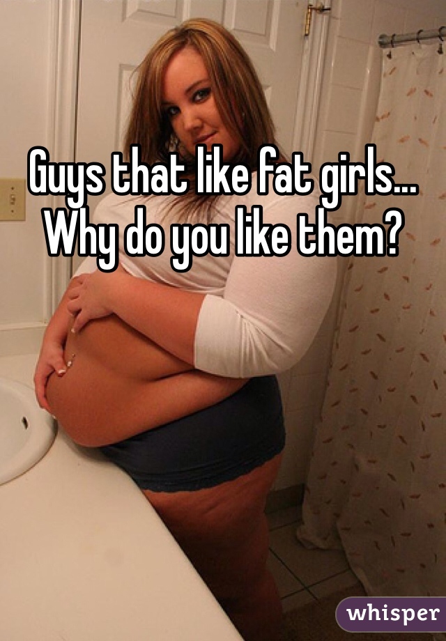 Guys that like fat girls... Why do you like them? 