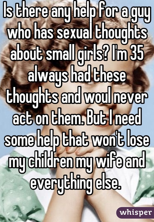 Is there any help for a guy who has sexual thoughts about small girls? I'm 35 always had these thoughts and woul never act on them. But I need some help that won't lose my children my wife and everything else. 
