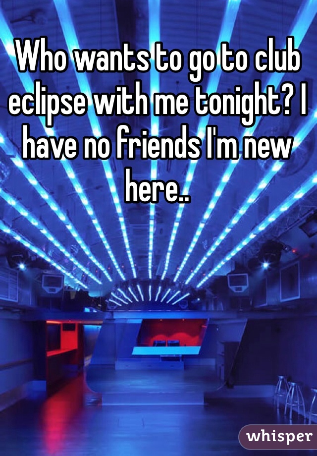 Who wants to go to club eclipse with me tonight? I have no friends I'm new here..