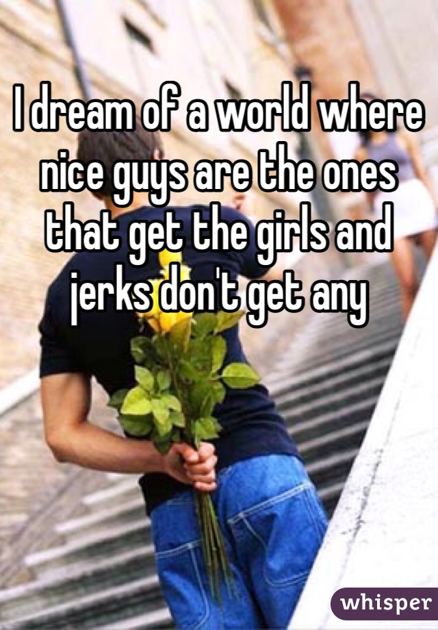 I dream of a world where nice guys are the ones that get the girls and jerks don't get any 