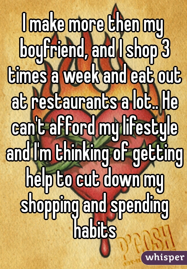 I make more then my boyfriend, and I shop 3 times a week and eat out at restaurants a lot.. He can't afford my lifestyle and I'm thinking of getting help to cut down my shopping and spending habits