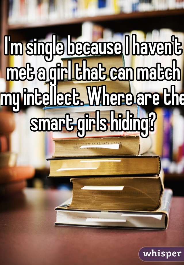 I'm single because I haven't met a girl that can match my intellect. Where are the smart girls hiding? 