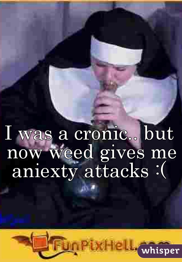 I was a cronic.. but now weed gives me aniexty attacks :( 