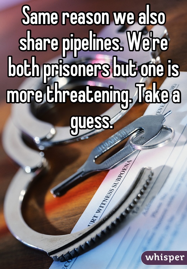 Same reason we also share pipelines. We're both prisoners but one is more threatening. Take a guess. 