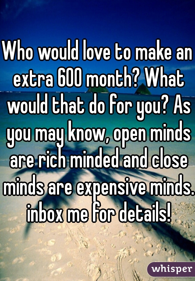 Who would love to make an extra 600 month? What would that do for you? As you may know, open minds are rich minded and close minds are expensive minds. inbox me for details!