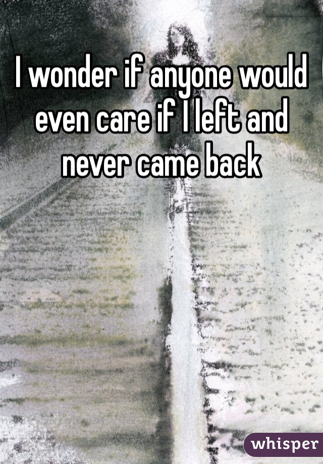 I wonder if anyone would even care if I left and never came back 