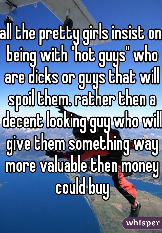 all the pretty girls insist on being with "hot guys" who are dicks or guys that will spoil them. rather then a decent looking guy who will give them something way more valuable then money could buy