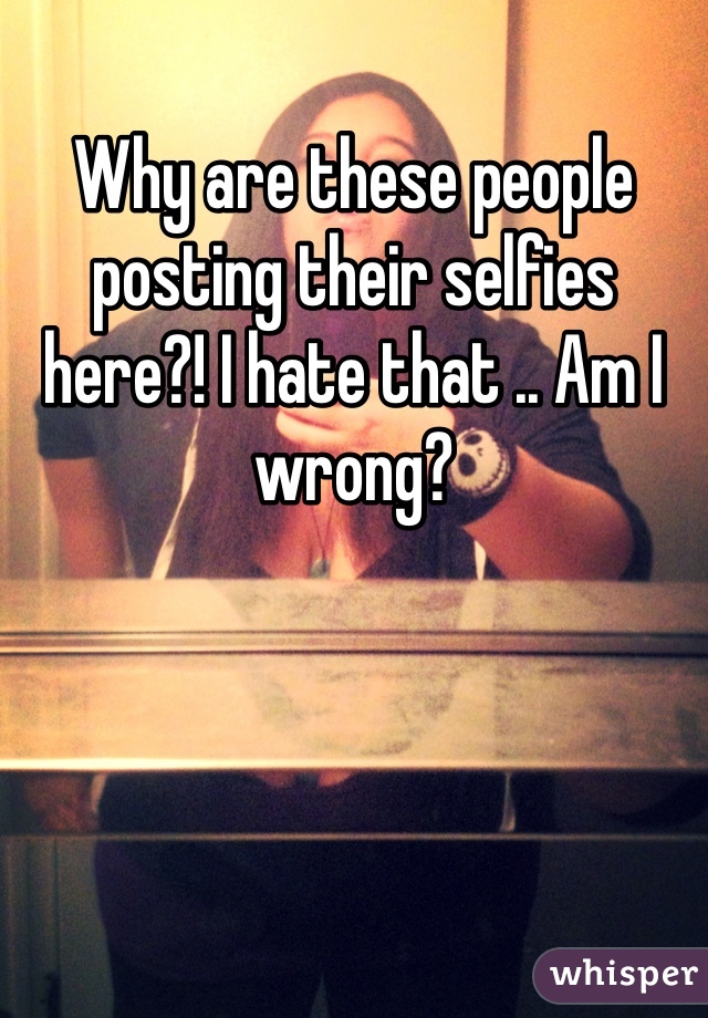 Why are these people posting their selfies here?! I hate that .. Am I wrong? 