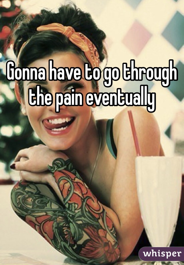 Gonna have to go through the pain eventually