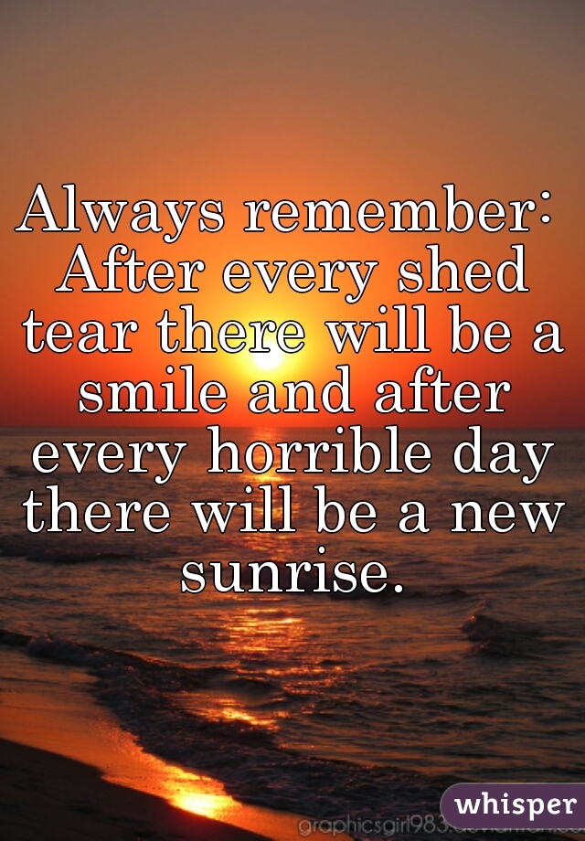 Always remember: After every shed tear there will be a smile and after every horrible day there will be a new sunrise.