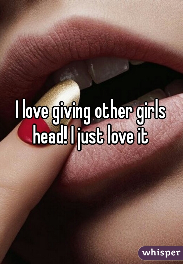 I love giving other girls head! I just love it 