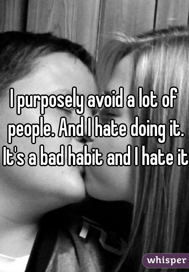 I purposely avoid a lot of people. And I hate doing it. It's a bad habit and I hate it.