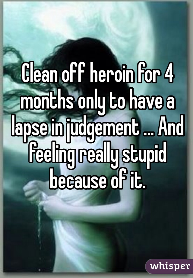 Clean off heroin for 4 months only to have a lapse in judgement ... And feeling really stupid because of it. 