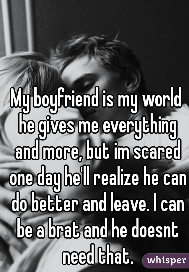 My boyfriend is my world he gives me everything and more, but im scared one day he'll realize he can do better and leave. I can be a brat and he doesnt need that.