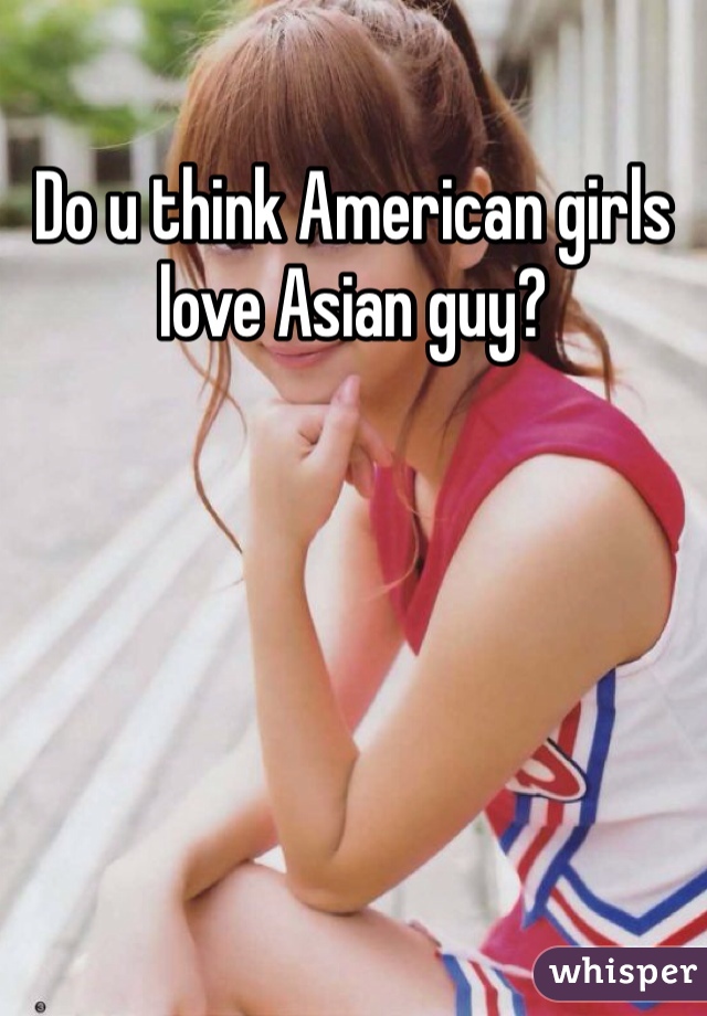 Do u think American girls love Asian guy?