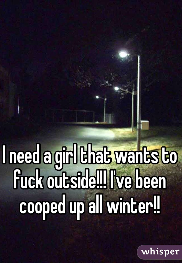 I need a girl that wants to fuck outside!!! I've been cooped up all winter!! 